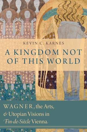 A Kingdom Not of This World: Wagner, the Arts, and Utopian Visions in Fin-de-Siecle Vienna