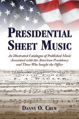 Presidential Sheet Music: An Illustrated Catalogue of Published Music Associated with the American Presidency and Those Who Sought the Office