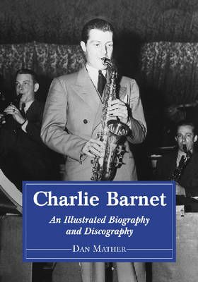 Charlie Barnet: An Illustrated Biography and Discography of the Swing Era Big Band Leader