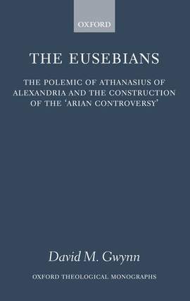 The Eusebians: The Polemic of Athanasius of Alexandria and the Construction of the `Arian Controversy'