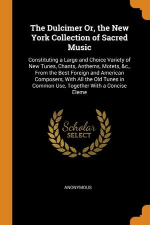 The Dulcimer Or, the New York Collection of Sacred Music: Constituting a Large and Choice Variety of New Tunes, Chants, Anthems, Motets, &c., from the Best Foreign and American Composers, with All the Old Tunes in Common Use, Together with a Concise Eleme