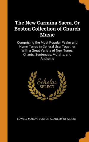 The New Carmina Sacra, or Boston Collection of Church Music: Comprising the Most Popular Psalm and Hymn Tunes in General Use, Together with a Great Variety of New Tunes, Chants, Sentences, Motetts, and Anthems
