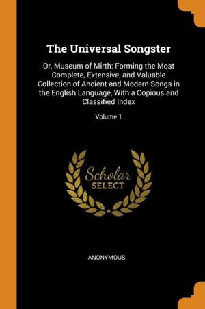 The Universal Songster: Or, Museum of Mirth: Forming the Most Complete, Extensive, and Valuable Collection of Ancient and Modern Songs in the English Language, with a Copious and Classified Index; Volume 1