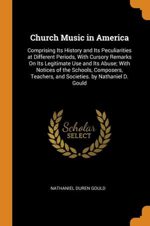Church Music in America: Comprising Its History and Its Peculiarities at Different Periods, With Cursory Remarks On Its Legitimate Use and Its Abuse; With Notices of the Schools, Composers, Teachers, and Societies. by Nathaniel D. Gould