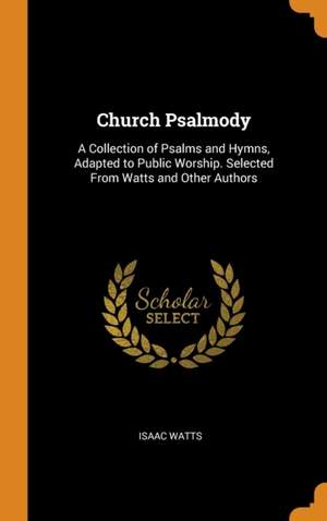 Church Psalmody: A Collection of Psalms and Hymns, Adapted to Public Worship. Selected From Watts and Other Authors
