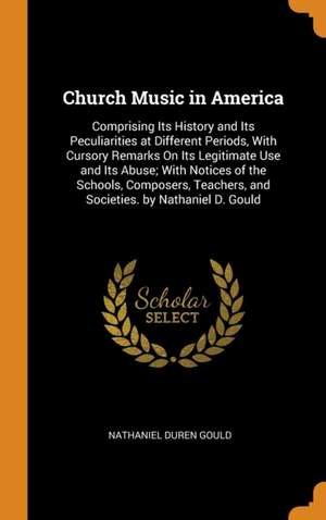 Church Music in America: Comprising Its History and Its Peculiarities at Different Periods, With Cursory Remarks On Its Legitimate Use and Its Abuse; With Notices of the Schools, Composers, Teachers, and Societies. by Nathaniel D. Gould