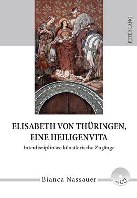 Elisabeth Von Thueringen, Eine Heiligenvita: Interdisziplinaere Kuenstlerische Zugaenge- Eine Studie Zur Rezeption Von Leben, Werk Und Legende in Musik, Literatur, Bildender Und Darstellender Kunst