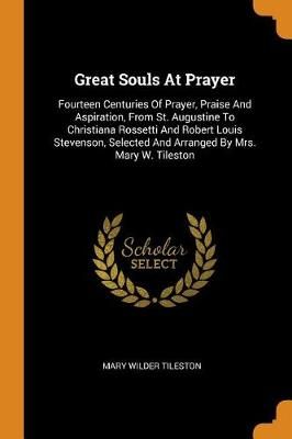 Great Souls at Prayer: Fourteen Centuries of Prayer, Praise and Aspiration, from St. Augustine to Christiana Rossetti and Robert Louis Stevenson, Selected and Arranged by Mrs. Mary W. Tileston