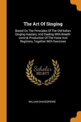 The Art of Singing: Based on the Principles of the Old Italian Singing-Masters, and Dealing with Breath-Control, Production of the Voice and Registers, Together with Exercises