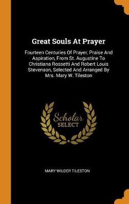 Great Souls at Prayer: Fourteen Centuries of Prayer, Praise and Aspiration, from St. Augustine to Christiana Rossetti and Robert Louis Stevenson, Selected and Arranged by Mrs. Mary W. Tileston