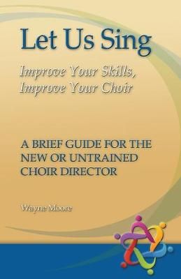 Let Us Sing: Improve Your Skills, Improve Your Choir - A Brief Guide for the New or Untrained Choir Director