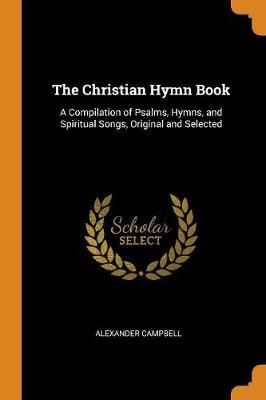 The Christian Hymn Book: A Compilation of Psalms, Hymns, and Spiritual Songs, Original and Selected