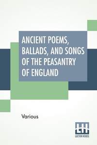 Ancient Poems, Ballads, And Songs Of The Peasantry Of England: Taken Down From Oral Recitation And Transcribed From Private Manuscripts, Rare Broadsides And Scarce Publications. Edited By Robert Bell