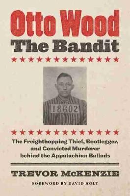 Otto Wood, the Bandit: The Freighthopping Thief, Bootlegger, and Convicted Murderer Behind the Appalachian Ballads