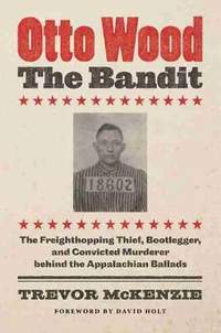 Otto Wood, the Bandit: The Freighthopping Thief, Bootlegger, and Convicted Murderer behind the Appalachian Ballads