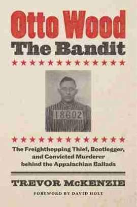 Otto Wood, the Bandit: The Freighthopping Thief, Bootlegger, and Convicted Murderer Behind the Appalachian Ballads