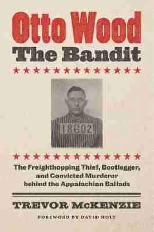 Otto Wood, the Bandit: The Freighthopping Thief, Bootlegger, and Convicted Murderer Behind the Appalachian Ballads