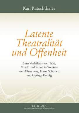 Latente Theatralitaet Und Offenheit: Zum Verhaeltnis Von Text, Musik Und Szene in Werken Von Alban Berg, Franz Schubert Und Gyoergy Kurtág