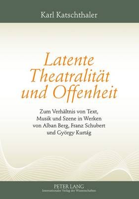 Latente Theatralitaet Und Offenheit: Zum Verhaeltnis Von Text, Musik Und Szene in Werken Von Alban Berg, Franz Schubert Und Gyoergy Kurtág