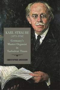 Karl Straube (1873-1950): Germany's Master Organist in Turbulent Times