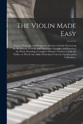 The Violin Made Easy: Being a Thorough and Progressive Method of Study Embracing the Rudiments of Music and Numerous Examples and Exercises, the Whole Forming a Complete Manual of Instruction for the Violin: to Which Are Added Selections From The...
