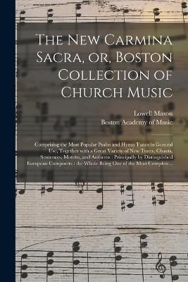 The New Carmina Sacra, or, Boston Collection of Church Music: Comprising the Most Popular Psalm and Hymn Tunes in General Use, Together With a Great Variety of New Tunes, Chants, Sentences, Motetts, and Anthems: Principally by Distinguished European...