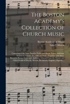 The Boston Academy's Collection of Church Music: Consisting of the Most Popular Psalm and Hymn Tunes, Anthems, Sentences, Chants, &c., Old and New: Together With Many Beautiful Pieces, Tunes and Anthems, Selected From the Masses and Other Works Of...