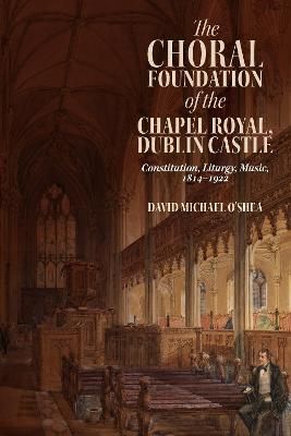 The Choral Foundation of the Chapel Royal, Dublin Castle: Constitution, Liturgy, Music, 1814-1922