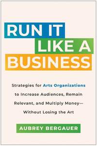 Run It Like a Business: Strategies for Arts Organizations to Increase Audiences, Remain Relevant, and Multiply Money--Without Losing the Art