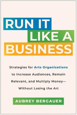 Run It Like a Business: Strategies for Arts Organizations to Increase Audiences, Remain Relevant, and Multiply Money--Without Losing the Art